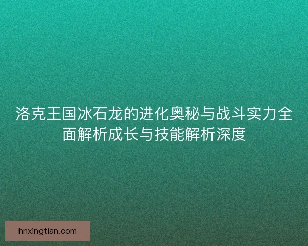 洛克王国冰石龙的进化奥秘与战斗实力全面解析成长与技能解析深度