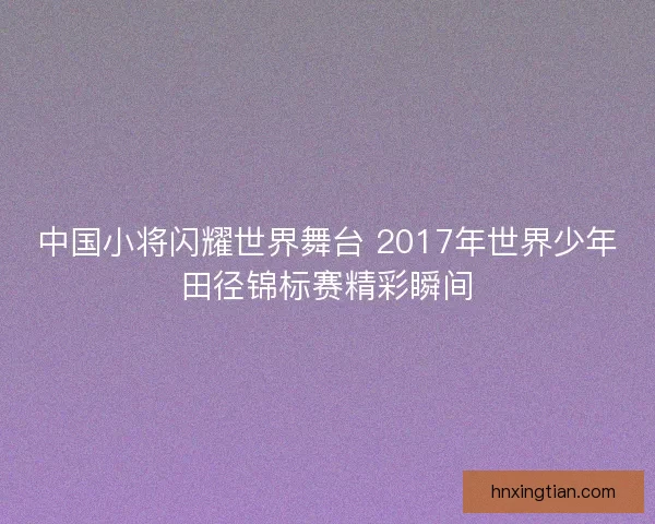 中国小将闪耀世界舞台 2017年世界少年田径锦标赛精彩瞬间