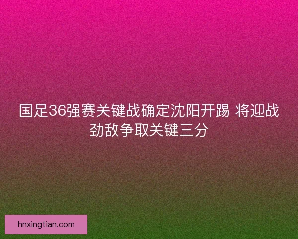 国足36强赛关键战确定沈阳开踢 将迎战劲敌争取关键三分