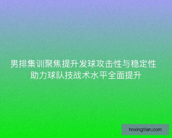 男排集训聚焦提升发球攻击性与稳定性  助力球队技战术水平全面提升