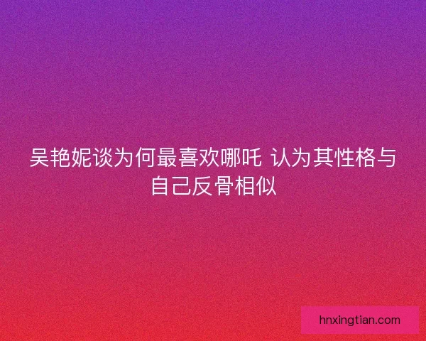 吴艳妮谈为何最喜欢哪吒 认为其性格与自己反骨相似