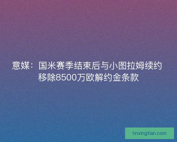 意媒：国米赛季结束后与小图拉姆续约 移除8500万欧解约金条款