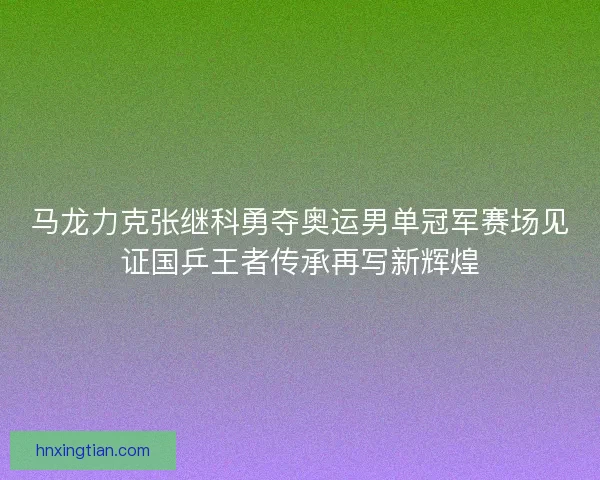 马龙力克张继科勇夺奥运男单冠军赛场见证国乒王者传承再写新辉煌