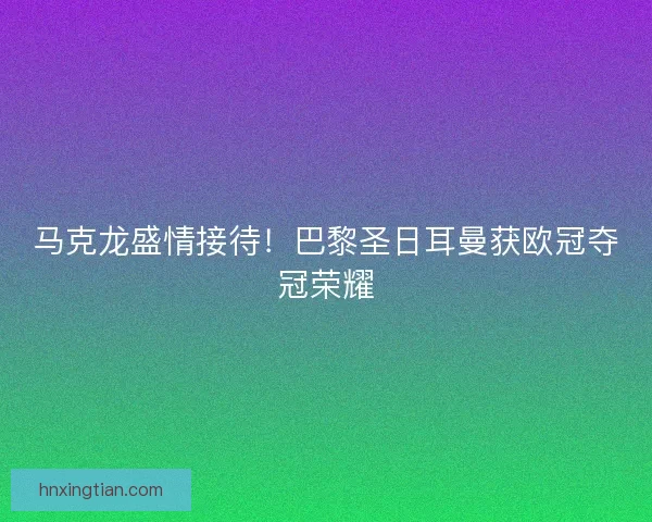 马克龙盛情接待！巴黎圣日耳曼获欧冠夺冠荣耀