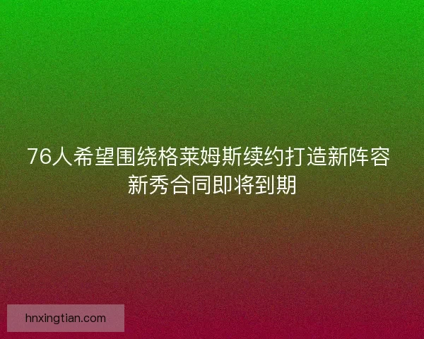 76人希望围绕格莱姆斯续约打造新阵容 新秀合同即将到期