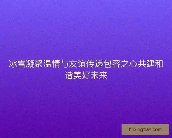 冰雪凝聚温情与友谊传递包容之心共建和谐美好未来