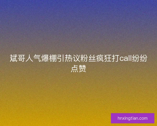 斌哥人气爆棚引热议粉丝疯狂打call纷纷点赞
