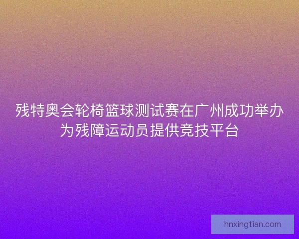 残特奥会轮椅篮球测试赛在广州成功举办为残障运动员提供竞技平台