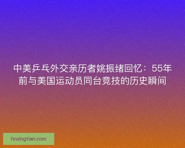 中美乒乓外交亲历者姚振绪回忆：55年前与美国运动员同台竞技的历史瞬间