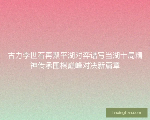 古力李世石再聚平湖对弈谱写当湖十局精神传承围棋巅峰对决新篇章