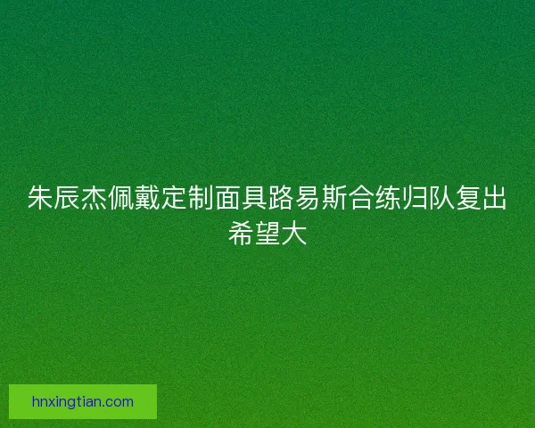 朱辰杰佩戴定制面具路易斯合练归队复出希望大