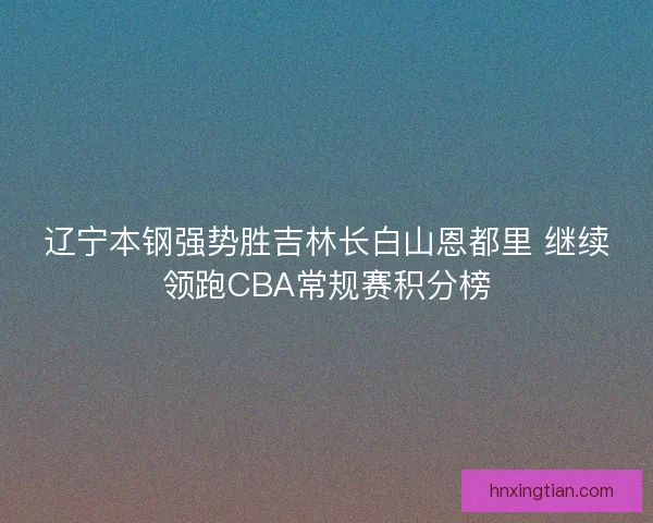 辽宁本钢强势胜吉林长白山恩都里 继续领跑CBA常规赛积分榜
