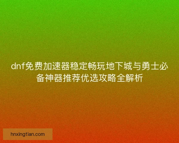 dnf免费加速器稳定畅玩地下城与勇士必备神器推荐优选攻略全解析