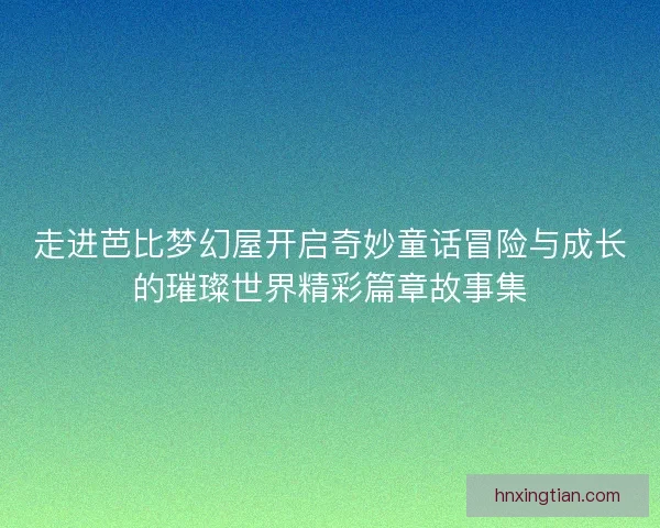 走进芭比梦幻屋开启奇妙童话冒险与成长的璀璨世界精彩篇章故事集