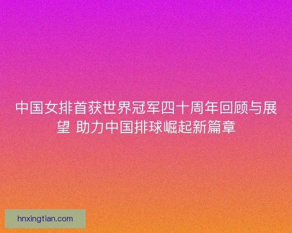 中国女排首获世界冠军四十周年回顾与展望 助力中国排球崛起新篇章
