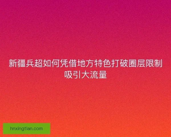 新疆兵超如何凭借地方特色打破圈层限制吸引大流量