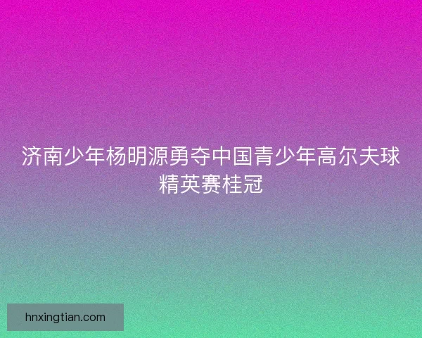 济南少年杨明源勇夺中国青少年高尔夫球精英赛桂冠