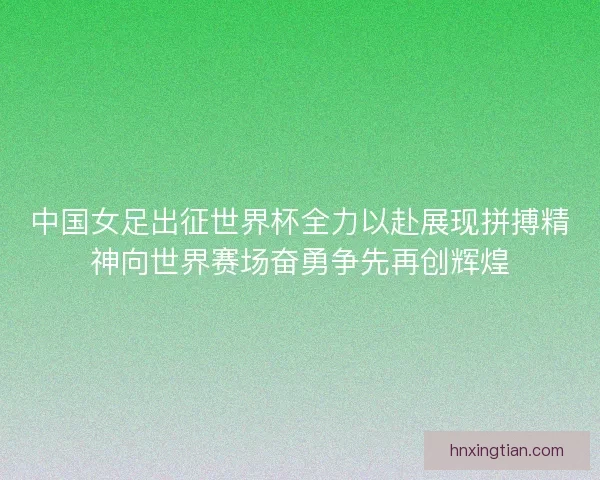 中国女足出征世界杯全力以赴展现拼搏精神向世界赛场奋勇争先再创辉煌