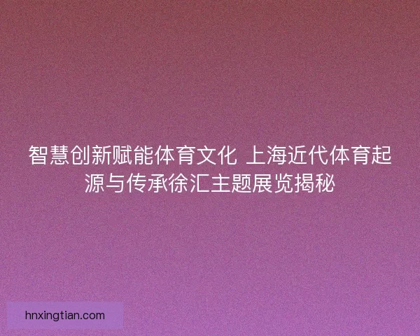 智慧创新赋能体育文化 上海近代体育起源与传承徐汇主题展览揭秘