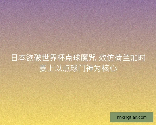 日本欲破世界杯点球魔咒 效仿荷兰加时赛上以点球门神为核心