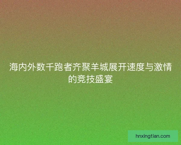 海内外数千跑者齐聚羊城展开速度与激情的竞技盛宴