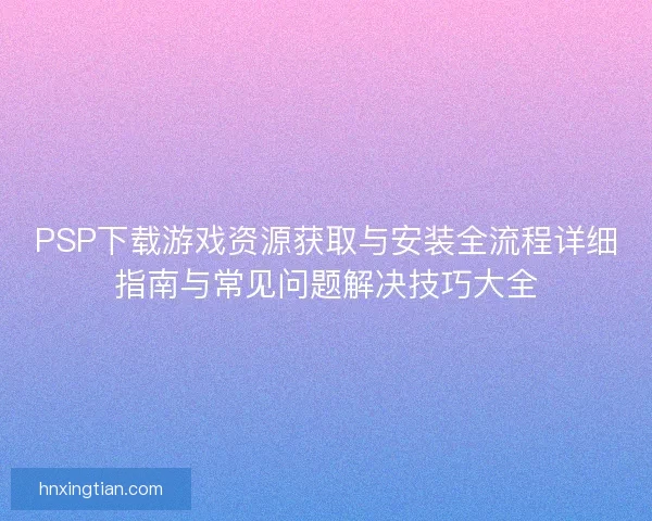PSP下载游戏资源获取与安装全流程详细指南与常见问题解决技巧大全