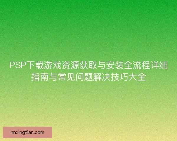 PSP下载游戏资源获取与安装全流程详细指南与常见问题解决技巧大全