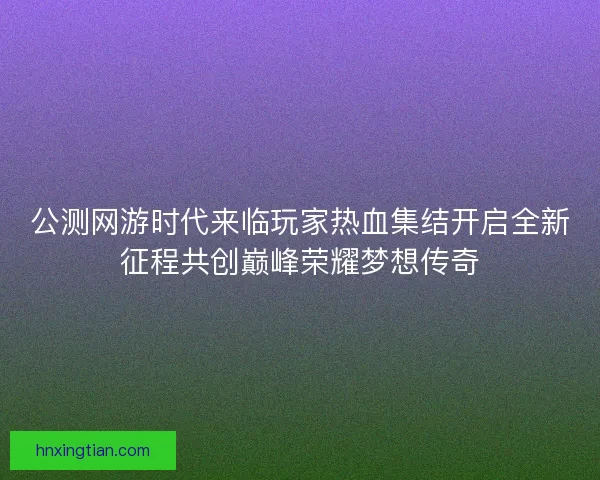 公测网游时代来临玩家热血集结开启全新征程共创巅峰荣耀梦想传奇