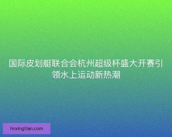 国际皮划艇联合会杭州超级杯盛大开赛引领水上运动新热潮