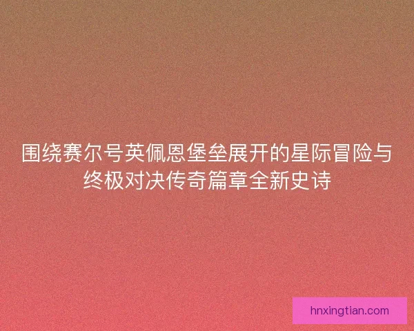 围绕赛尔号英佩恩堡垒展开的星际冒险与终极对决传奇篇章全新史诗